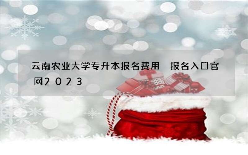 云南农业大学专升本报名费用 报名入口官网2023